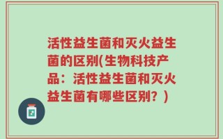 活性益生菌和灭火益生菌的区别(生物科技产品：活性益生菌和灭火益生菌有哪些区别？)