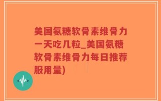 美国氨糖软骨素维骨力一天吃几粒_美国氨糖软骨素维骨力每日推荐服用量)