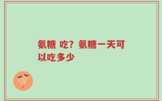 氨糖 吃？氨糖一天可以吃多少