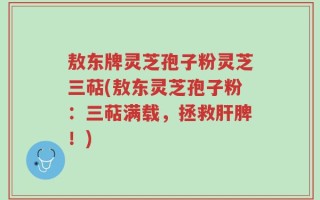 敖东牌灵芝孢子粉灵芝三萜(敖东灵芝孢子粉：三萜满载，拯救肝脾！)