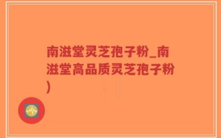 南滋堂灵芝孢子粉_南滋堂高品质灵芝孢子粉)