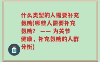 什么类型的人需要补充氨糖(哪些人需要补充氨糖？ —— 为关节健康，补充氨糖的人群分析)