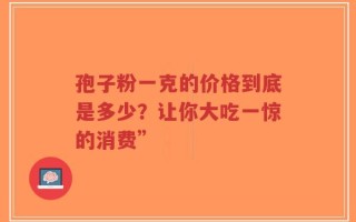 孢子粉一克的价格到底是多少？让你大吃一惊的消费”