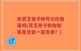 吃灵芝孢子粉可以吃榴莲吗(灵芝孢子粉和榴莲是否能一起食用？)