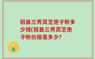 冠县三秀灵芝孢子粉多少钱(冠县三秀灵芝孢子粉价格是多少？