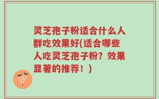 灵芝孢子粉适合什么人群吃效果好(适合哪些人吃灵芝孢子粉？效果显著的推荐！)
