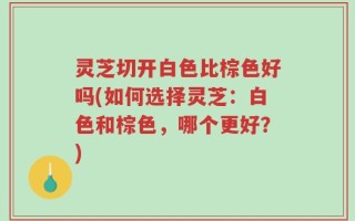灵芝切开白色比棕色好吗(如何选择灵芝：白色和棕色，哪个更好？)