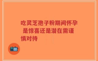 吃灵芝孢子粉期间怀孕 是惊喜还是潜在需谨慎对待