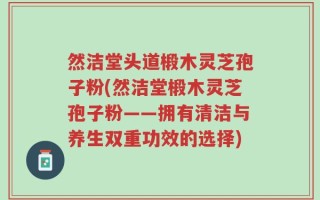 然洁堂头道椴木灵芝孢子粉(然洁堂椴木灵芝孢子粉——拥有清洁与养生双重功效的选择)