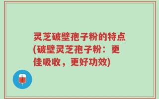 灵芝破壁孢子粉的特点(破壁灵芝孢子粉：更佳吸收，更好功效)