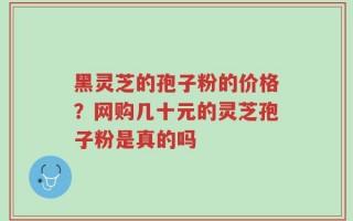 黑灵芝的孢子粉的价格？网购几十元的灵芝孢子粉是真的吗