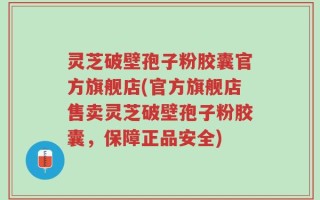 灵芝破壁孢子粉胶囊官方旗舰店(官方旗舰店售卖灵芝破壁孢子粉胶囊，保障正品安全)