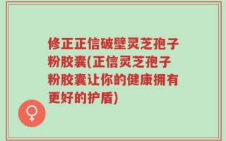 修正正信破壁灵芝孢子粉胶囊(正信灵芝孢子粉胶囊让你的健康拥有更好的护盾)