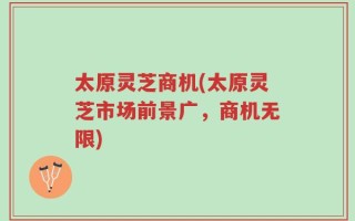 太原灵芝商机(太原灵芝市场前景广，商机无限)