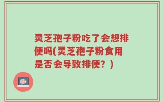 灵芝孢子粉吃了会想排便吗(灵芝孢子粉食用是否会导致排便？)