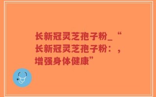 长新冠灵芝孢子粉_“长新冠灵芝孢子粉：，增强身体健康”