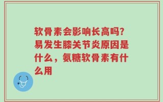 软骨素会影响长高吗？易发生膝关节炎原因是什么，氨糖软骨素有什么用
