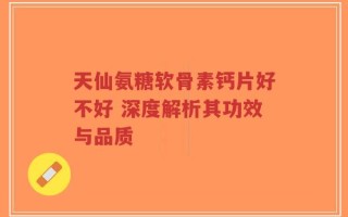天仙氨糖软骨素钙片好不好 深度解析其功效与品质