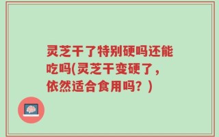 灵芝干了特别硬吗还能吃吗(灵芝干变硬了，依然适合食用吗？)