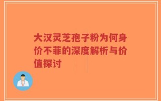 大汉灵芝孢子粉为何身价不菲的深度解析与价值探讨