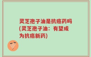 灵芝孢子油是抗癌药吗(灵芝孢子油：有望成为抗癌新药)