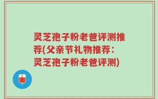 灵芝孢子粉老爸评测推荐(父亲节礼物推荐：灵芝孢子粉老爸评测)