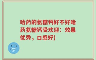 哈药的氨糖钙好不好哈药氨糖钙受欢迎：效果优秀，口感好)