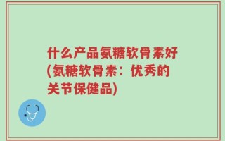 什么产品氨糖软骨素好(氨糖软骨素：优秀的关节保健品)