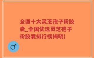 全国十大灵芝孢子粉胶囊_全国优选灵芝孢子粉胶囊排行榜揭晓)