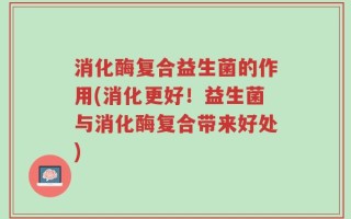 消化酶复合益生菌的作用(消化更好！益生菌与消化酶复合带来好处)