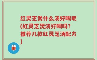 红灵芝煲什么汤好喝呢(红灵芝煲汤好喝吗？推荐几款红灵芝汤配方)