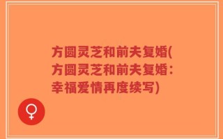 方圆灵芝和前夫复婚(方圆灵芝和前夫复婚：幸福爱情再度续写)