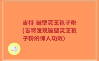 吉特 破壁灵芝孢子粉(吉特发现破壁灵芝孢子粉的惊人功效)