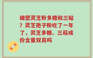 破壁灵芝粉多糖和三贴？灵芝孢子粉吃了一年了，灵芝多糖、三萜成份含量双高吗