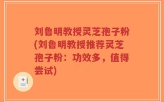 刘鲁明教授灵芝孢子粉(刘鲁明教授推荐灵芝孢子粉：功效多，值得尝试)
