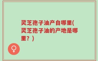 灵芝孢子油产自哪里(灵芝孢子油的产地是哪里？)