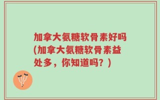 加拿大氨糖软骨素好吗(加拿大氨糖软骨素益处多，你知道吗？)