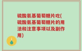硫酸氨基葡萄糖片吃(硫酸氨基葡萄糖片的用法和注意事项以及副作用)