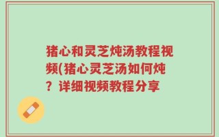 猪心和灵芝炖汤教程视频(猪心灵芝汤如何炖？详细视频教程分享
