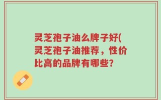 灵芝孢子油么牌子好(灵芝孢子油推荐，性价比高的品牌有哪些？