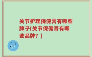 关节护理保健膏有哪些牌子(关节保健膏有哪些品牌？)