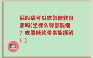 屁股痛可以吃氨糖软骨素吗(坐得久臀部酸痛？吃氨糖软骨素能缓解！)