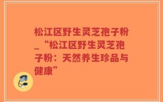 松江区野生灵芝孢子粉_“松江区野生灵芝孢子粉：天然养生珍品与健康”