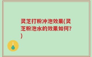 灵芝打粉冲泡效果(灵芝粉泡水的效果如何？)
