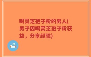 喝灵芝孢子粉的男人(男子因喝灵芝孢子粉获益，分享经验)