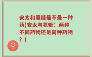 安太和氨糖是不是一种药(安太与氨糖：两种不同药物还是同种药物？)