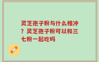 灵芝孢子粉与什么相冲？灵芝孢子粉可以和三七粉一起吃吗