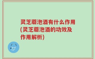 灵芝蘑泡酒有什么作用(灵芝蘑泡酒的功效及作用解析)