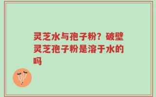 灵芝水与孢子粉？破壁灵芝孢子粉是溶于水的吗