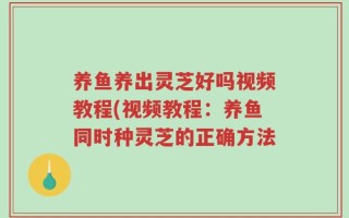 养鱼养出灵芝好吗视频教程(视频教程：养鱼同时种灵芝的正确方法